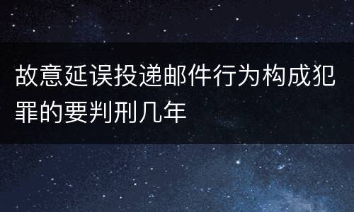 故意延误投递邮件行为构成犯罪的要判刑几年