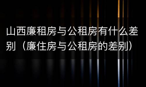 山西廉租房与公租房有什么差别（廉住房与公租房的差别）