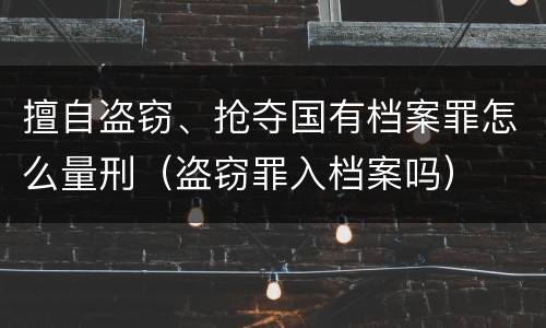 擅自盗窃、抢夺国有档案罪怎么量刑（盗窃罪入档案吗）