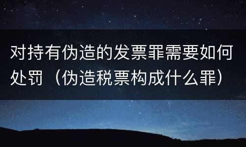 对持有伪造的发票罪需要如何处罚（伪造税票构成什么罪）