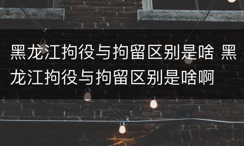 黑龙江拘役与拘留区别是啥 黑龙江拘役与拘留区别是啥啊