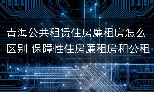 青海公共租赁住房廉租房怎么区别 保障性住房廉租房和公租房区别