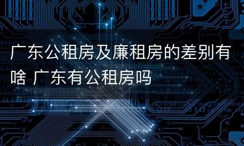 广东公租房及廉租房的差别有啥 广东有公租房吗