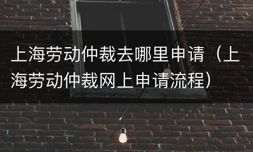 上海劳动仲裁去哪里申请（上海劳动仲裁网上申请流程）
