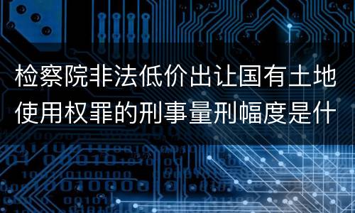检察院非法低价出让国有土地使用权罪的刑事量刑幅度是什么