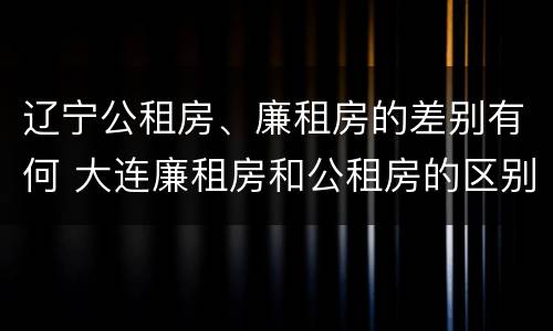辽宁公租房、廉租房的差别有何 大连廉租房和公租房的区别