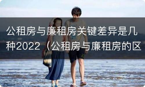 公租房与廉租房关键差异是几种2022（公租房与廉租房的区别都在此,别再搞错了!）