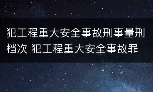 犯工程重大安全事故刑事量刑档次 犯工程重大安全事故罪