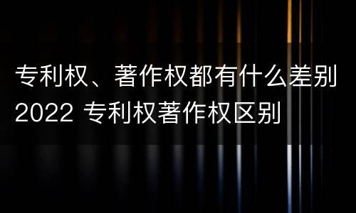 专利权、著作权都有什么差别2022 专利权著作权区别