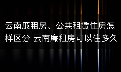 云南廉租房、公共租赁住房怎样区分 云南廉租房可以住多久