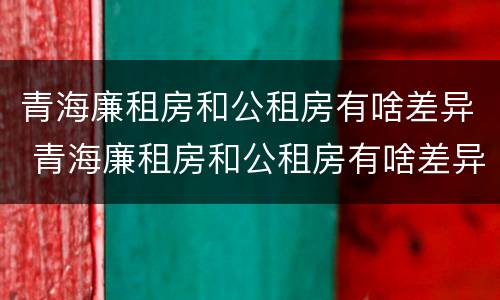 青海廉租房和公租房有啥差异 青海廉租房和公租房有啥差异吗