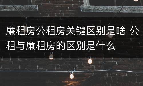 廉租房公租房关键区别是啥 公租与廉租房的区别是什么