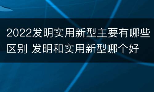 2022发明实用新型主要有哪些区别 发明和实用新型哪个好