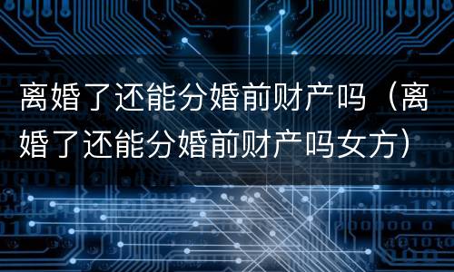 离婚了还能分婚前财产吗（离婚了还能分婚前财产吗女方）