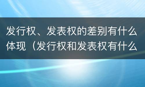 发行权、发表权的差别有什么体现（发行权和发表权有什么区别）