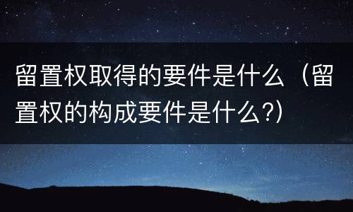 留置权取得的要件是什么（留置权的构成要件是什么?）