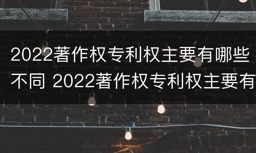 2022著作权专利权主要有哪些不同 2022著作权专利权主要有哪些不同权利