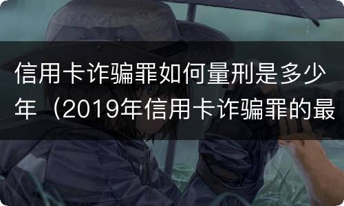 信用卡诈骗罪如何量刑是多少年（2019年信用卡诈骗罪的最新立案标准）