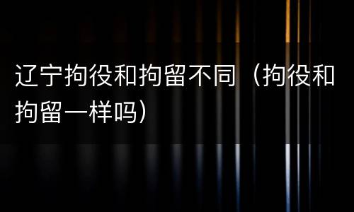 辽宁拘役和拘留不同（拘役和拘留一样吗）