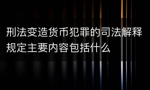 刑法变造货币犯罪的司法解释规定主要内容包括什么