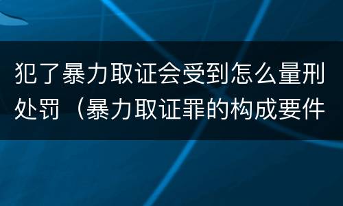 犯了暴力取证会受到怎么量刑处罚（暴力取证罪的构成要件）