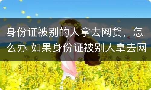 身份证被别的人拿去网贷，怎么办 如果身份证被别人拿去网贷怎么办