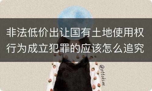 非法低价出让国有土地使用权行为成立犯罪的应该怎么追究法律责任