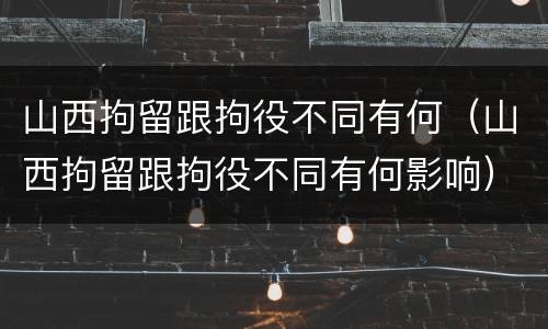 山西拘留跟拘役不同有何（山西拘留跟拘役不同有何影响）