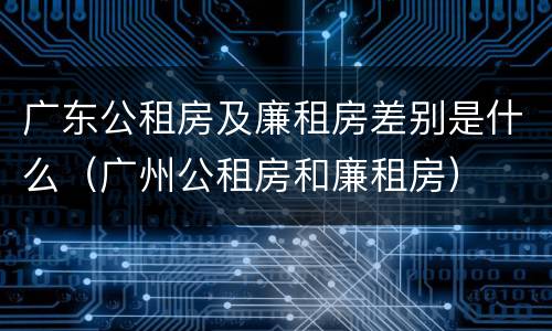 广东公租房及廉租房差别是什么（广州公租房和廉租房）