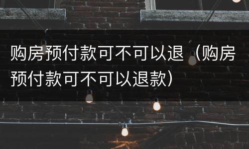 购房预付款可不可以退（购房预付款可不可以退款）