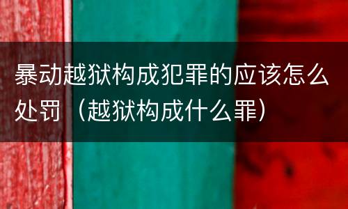 暴动越狱构成犯罪的应该怎么处罚（越狱构成什么罪）