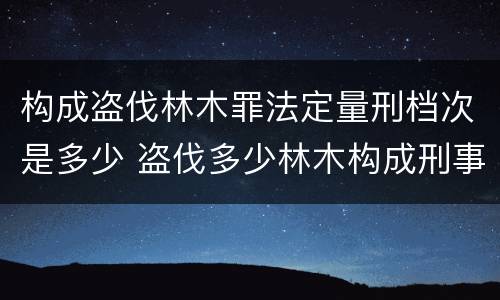 构成盗伐林木罪法定量刑档次是多少 盗伐多少林木构成刑事犯罪