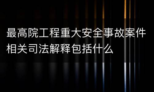 最高院工程重大安全事故案件相关司法解释包括什么