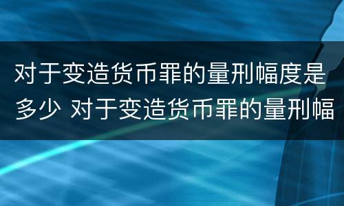 对于变造货币罪的量刑幅度是多少 对于变造货币罪的量刑幅度是多少呢