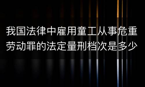 我国法律中雇用童工从事危重劳动罪的法定量刑档次是多少