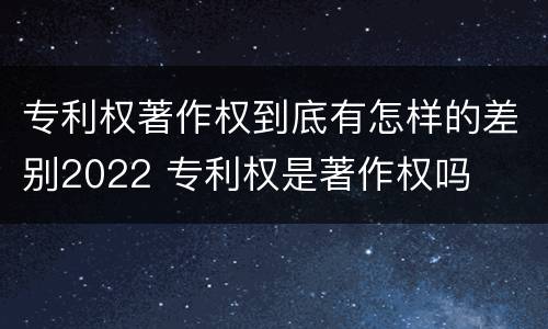 专利权著作权到底有怎样的差别2022 专利权是著作权吗