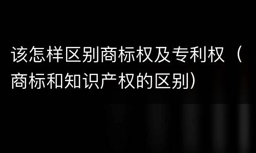 该怎样区别商标权及专利权（商标和知识产权的区别）