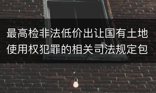 最高检非法低价出让国有土地使用权犯罪的相关司法规定包括哪些内容