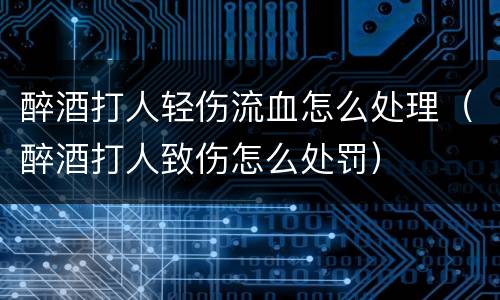 醉酒打人轻伤流血怎么处理（醉酒打人致伤怎么处罚）
