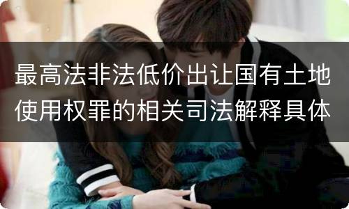 最高法非法低价出让国有土地使用权罪的相关司法解释具体是什么重要规定