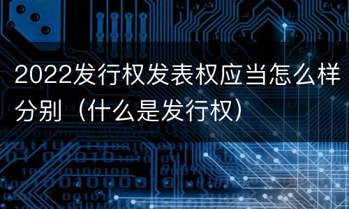 2022发行权发表权应当怎么样分别（什么是发行权）