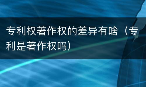 专利权著作权的差异有啥（专利是著作权吗）