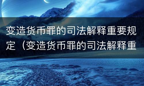 变造货币罪的司法解释重要规定（变造货币罪的司法解释重要规定是）