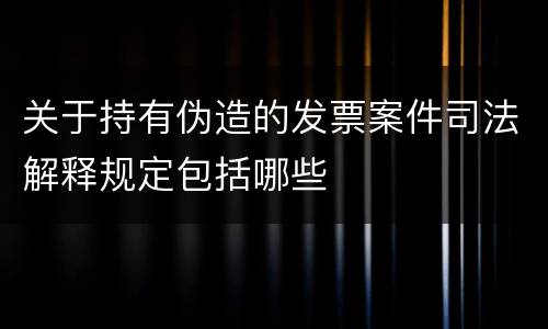 关于持有伪造的发票案件司法解释规定包括哪些