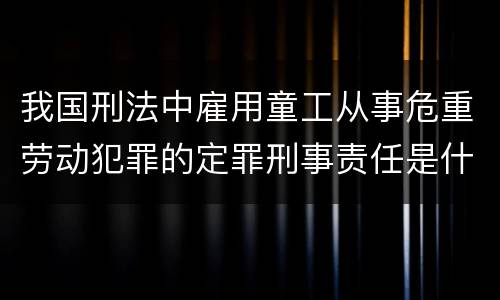我国刑法中雇用童工从事危重劳动犯罪的定罪刑事责任是什么