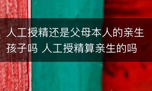 人工授精还是父母本人的亲生孩子吗 人工授精算亲生的吗