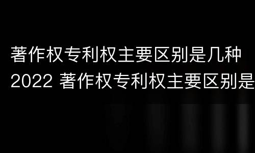 著作权专利权主要区别是几种2022 著作权专利权主要区别是几种2022年的