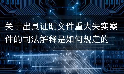 关于出具证明文件重大失实案件的司法解释是如何规定的