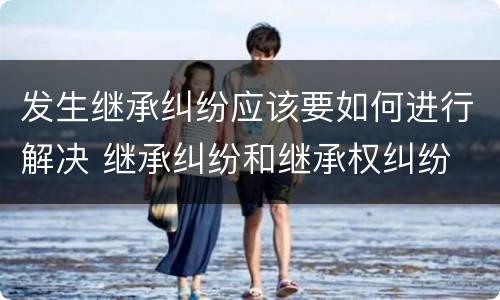 发生继承纠纷应该要如何进行解决 继承纠纷和继承权纠纷