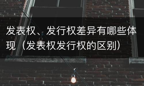 发表权、发行权差异有哪些体现（发表权发行权的区别）